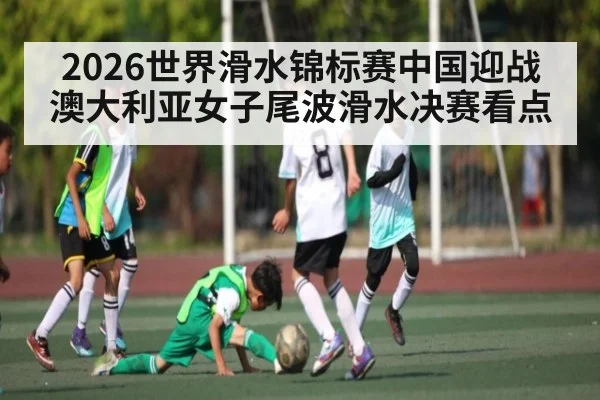 2026世界滑水锦标赛中国迎战澳大利亚女子尾波滑水决赛看点