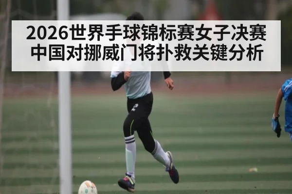 2026世界手球锦标赛女子决赛中国对挪威门将扑救关键分析
